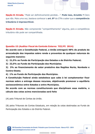 !
!
!
! ! ! 83
Op•‹o D: Errada. ÒPode ser definitivamente perdida...Ó. Pode isso, Arnaldo ? Claro
que n‹o. Mais uma vez, bastava conhecer o art. 8¼ do CTN e saber que a compet•ncia
tribut‡ria Ž imprescrit’vel.
Op•‹o E: Errada. N‹o compreende ÒcompartilhamentoÓ alguma, pois a compet•ncia
tribut‡ria n‹o pode ser compartilhada.
Quest‹o 15 (Auditor Fiscal de Controle Externo TCE/PI 2014)
De acordo com a Constituiç‹o Federal, a Uni‹o entregar‡ 48% do produto da
arrecadaç‹o dos impostos sobre renda e proventos de qualquer natureza da
seguinte maneira:
1) 21,5% ao Fundo de Participaç‹o dos Estados e do Distrito Federal;
2) 22,5% ao Fundo de Participaç‹o dos Munic’pios;
3) 3% ao financiamento do setor produtivo das Regi›es Norte, Nordeste e
Centro-Oeste;
4) 1% ao Fundo de Participaç‹o dos Munic’pios.
A Constituiç‹o Federal ainda estabelece que cabe ˆ lei complementar fixar
normas sobre a entrega desses recursos, objetivando promover o equil’brio
socioecon™mico entre Estados e entre Munic’pios.
De acordo com as normas constitucionais que disciplinam essa matŽria, o
c‡lculo das cotas acima mencionadas ser‡ feito
(A) pelo Tribunal de Contas da Uni‹o.
(B) pelos Tribunais de Contas Estaduais, em relaç‹o ˆs cotas destinadas ao Fundo de
Participa•‹o dos Estados e do Distrito Federal.
Rafael Rocha (Caverna)
Aula 00
350 Questões Comentadas de Direito Tributário para Carreiras Fiscais - Banca FCC - 2019
www.estrategiaconcursos.com.br
0
00000000000 - DEMO
 