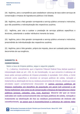 !
!
!
! ! ! 85
(A) ileg’tima, pois a compet•ncia para estabelecer cobrança de taxa sobre serviços de
conservaç‹o e limpeza de logradouros pœblicos Ž do Estado.
(B) ileg’tima, pois o fato gerador corresponde a serviço pœblico universal e indivis’vel,
que n‹o possibilita a individualiza•‹o dos respectivos usu‡rios.
(C) leg’tima, pois visa a custear a prestaç‹o de serviços pœblicos espec’ficos e
divis’veis, ostentando o car‡ter retributivo inerente ˆs taxas.
(D) leg’tima, pois o fato gerador corresponde a serviço pœblico universal e indivis’vel,
prescindindo da individualizaç‹o dos respectivos usu‡rios.
(E) ileg’tima, pois o fato gerador, pr—prio de imposto, deve ser custeado pelas receitas
decorrentes de sua exig•ncia.
GABARITO: B.
COMENTçRIOS:
Sobre a taxa de limpeza pœblica, segue o seguinte julgado:
"(...) observo, inicialmente, que o Supremo Tribunal Federal fixou balizas quanto ˆ
interpreta•‹o dada ao art. 145, II, da Constitui•‹o, no que concerne ˆ cobran•a de
taxas pelos servi•os pœblicos de limpeza prestados ˆ sociedade. Com efeito, a Corte
entende como espec’ficos e divis’veis os servi•os pœblicos de coleta, remo•‹o e
tratamento ou destina•‹o de lixo ou res’duos provenientes de im—veis, desde que essas
atividades sejam completamente dissociadas de outros servi•os pœblicos de
limpeza realizados em benef’cio da popula•‹o em geral (uti universi) e de
forma indivis’vel, tais como os de conserva•‹o e limpeza de logradouros e bens
pœblicos (pra•as, cal•adas, vias, ruas, bueiros). Decorre da’ que as taxas
cobradas em raz‹o exclusivamente dos servi•os pœblicos de coleta, remo•‹o e
tratamento ou destina•‹o de lixo ou res’duos provenientes de im—veis s‹o
constitucionais, ao passo que Ž inconstitucional a cobran•a de valores tidos
Rafael Rocha (Caverna)
Aula 00
350 Questões Comentadas de Direito Tributário para Carreiras Fiscais - Banca FCC - 2019
www.estrategiaconcursos.com.br
0
00000000000 - DEMO
 