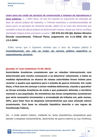 !
!
!
! ! ! 86
como taxa em raz‹o de servi•os de conserva•‹o e limpeza de logradouros e
bens pœblicos. (...) AlŽm disso, no que diz respeito ao argumento da utiliza•‹o de
base de c‡lculo pr—pria de impostos, o Tribunal reconhece a constitucionalidade de
taxas quem na apura•‹o do montante devido, adote um ou mais dos elementos que
comp›em a base de c‡lculo pr—pria de determinado imposto, desde que n‹o se verifique
identidade integral entre uma base e a outra." (RE 576.321 RG-QO, Relator Ministro
Ricardo Lewandowski, Tribunal Pleno, julgamento em 4.12.2008, DJe de
13.2.2009).
Ent‹o vemos que o Supremo entende que a taxa de limpeza pœblica Ž
inconstitucional, por n‹o se tratar de servi•o pœblico espec’fico e,
especialmente, divis’vel.
Quest‹o 17 (Juiz Substituto TJ/SC 2015)
Autoridades brasileiras constataram que as relaç›es internacionais com
determinado pa’s vizinho começaram a se deteriorar velozmente, e todas as
medidas diplom‡ticas ao alcance de nossas autoridades foram inœteis para
reverter o quadro que apontava para a eclos‹o de guerra iminente. Em raz‹o
disso, o Pa’s teve de começar a tomar medidas defensivas, visando a aparelhar
as forças armadas brasileiras de modo a que pudessem defender o territ—rio
nacional e sua popula•‹o. Os ministŽrios das ‡reas competentes constataram
que seria necess‡rio incrementar a arrecadaç‹o de tributos em, pelo menos,
20%, para fazer face ˆs despesas extraordin‡rias que essa situaç‹o estava
ocasionando. Com base na situa•‹o hipotŽtica descrita e nas regras da
Constituiç‹o Federal,
(A) a Uni‹o poder‡ instituir, mediante lei, tanto emprŽstimos compuls—rios para
atender a despesas extraordin‡rias, decorrentes de guerra externa ou sua imin•ncia,
Rafael Rocha (Caverna)
Aula 00
350 Questões Comentadas de Direito Tributário para Carreiras Fiscais - Banca FCC - 2019
www.estrategiaconcursos.com.br
0
00000000000 - DEMO
 