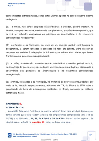 !
!
!
! ! ! 87
como impostos extraordin‡rios, sendo estes œltimos apenas no caso de guerra externa
deflagrada.
(B) a Uni‹o, n‹o tendo despesas extraordin‡rias a atender, poder‡ instituir, na
imin•ncia de guerra externa, mediante lei complementar, emprŽstimo compuls—rio, que
dever‡ ser cobrado, observados os princ’pios da anterioridade e da noventena
(anterioridade nonagesimal).
(C) os Estados e os Munic’pios, por meio de lei, poder‹o instituir contribuiç›es de
beliger‰ncia, a serem lan•adas e cobradas na fase prŽ-conflito, para custear as
despesas necess‡rias ˆ adapta•‹o da infraestrutura urbana das cidades que fazem
fronteira com a pot•ncia estrangeira hostil.
(D) a Uni‹o, tendo ou n‹o tendo despesas extraordin‡rias a atender, poder‡ instituir,
na imin•ncia de guerra externa, mediante lei, impostos extraordin‡rios, dispensada a
observ‰ncia dos princ’pios da anterioridade e da noventena (anterioridade
nonagesimal).
(E) a Uni‹o, os Estados e os Munic’pios, na imin•ncia de guerra externa, poder‹o, por
meio de lei, instituir, respectivamente, adicionais do ITR, do IPVA e do IPTU sobre a
propriedade de bens de estrangeiros residentes no Brasil, nacionais da pot•ncia
estrangeira hostil.
GABARITO: D.
COMENTçRIOS:
A quest‹o fala sobre Òimin•ncia de guerra externaÓ (com pa’s vizinho). Falou nisso,
tenho certeza que o seu ÒradarÓ j‡ focou nos emprŽstimos compuls—rios (art. 148 da
CF/88) e no IEG (art. 154, II, da CF/88 e 76 do CTN). Certo ? Assim espero... Se
n‹o foi assim, volta l‡ na quest‹o 11, antes de fazer essa aqui.
Rafael Rocha (Caverna)
Aula 00
350 Questões Comentadas de Direito Tributário para Carreiras Fiscais - Banca FCC - 2019
www.estrategiaconcursos.com.br
0
00000000000 - DEMO
 