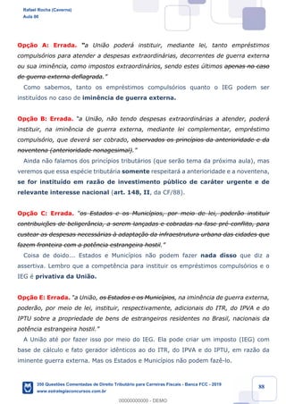 !
!
!
! ! ! 88
Op•‹o A: Errada. Òa Uni‹o poder‡ instituir, mediante lei, tanto emprŽstimos
compuls—rios para atender a despesas extraordin‡rias, decorrentes de guerra externa
ou sua imin•ncia, como impostos extraordin‡rios, sendo estes œltimos apenas no caso
de guerra externa deflagrada.Ó
Como sabemos, tanto os emprŽstimos compuls—rios quanto o IEG podem ser
institu’dos no caso de imin•ncia de guerra externa.
Op•‹o B: Errada. Òa Uni‹o, n‹o tendo despesas extraordin‡rias a atender, poder‡
instituir, na imin•ncia de guerra externa, mediante lei complementar, emprŽstimo
compuls—rio, que dever‡ ser cobrado, observados os princ’pios da anterioridade e da
noventena (anterioridade nonagesimal).Ó
Ainda n‹o falamos dos princ’pios tribut‡rios (que ser‹o tema da pr—xima aula), mas
veremos que essa espŽcie tribut‡ria somente respeitar‡ a anterioridade e a noventena,
se for institu’do em raz‹o de investimento pœblico de car‡ter urgente e de
relevante interesse nacional (art. 148, II, da CF/88).
Op•‹o C: Errada. Òos Estados e os Munic’pios, por meio de lei, poder‹o instituir
contribuiç›es de beliger‰ncia, a serem lan•adas e cobradas na fase prŽ-conflito, para
custear as despesas necess‡rias ˆ adapta•‹o da infraestrutura urbana das cidades que
fazem fronteira com a pot•ncia estrangeira hostil.Ó
Coisa de doido... Estados e Munic’pios n‹o podem fazer nada disso que diz a
assertiva. Lembro que a compet•ncia para instituir os emprŽstimos compuls—rios e o
IEG Ž privativa da Uni‹o.
Op•‹o E: Errada. Òa Uni‹o, os Estados e os Munic’pios, na imin•ncia de guerra externa,
poder‹o, por meio de lei, instituir, respectivamente, adicionais do ITR, do IPVA e do
IPTU sobre a propriedade de bens de estrangeiros residentes no Brasil, nacionais da
pot•ncia estrangeira hostil.Ó
A Uni‹o atŽ por fazer isso por meio do IEG. Ela pode criar um imposto (IEG) com
base de c‡lculo e fato gerador id•nticos ao do ITR, do IPVA e do IPTU, em raz‹o da
iminente guerra externa. Mas os Estados e Munic’pios n‹o podem faz•-lo.
Rafael Rocha (Caverna)
Aula 00
350 Questões Comentadas de Direito Tributário para Carreiras Fiscais - Banca FCC - 2019
www.estrategiaconcursos.com.br
0
00000000000 - DEMO
 