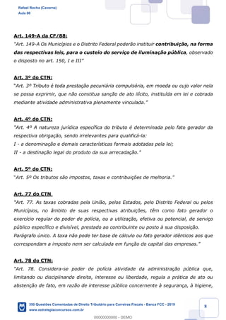 !
!
!
! ! ! 8
Art. 149-A da CF/88:
ÒArt. 149-A Os Munic’pios e o Distrito Federal poder‹o instituir contribui•‹o, na forma
das respectivas leis, para o custeio do servi•o de ilumina•‹o pœblica, observado
o disposto no art. 150, I e IIIÓ
Art. 3¼ do CTN:
ÒArt. 3¼ Tributo Ž toda presta•‹o pecuni‡ria compuls—ria, em moeda ou cujo valor nela
se possa exprimir, que n‹o constitua san•‹o de ato il’cito, institu’da em lei e cobrada
mediante atividade administrativa plenamente vinculada.Ó
Art. 4¼ do CTN:
ÒArt. 4¼ A natureza jur’dica espec’fica do tributo Ž determinada pelo fato gerador da
respectiva obriga•‹o, sendo irrelevantes para qualific‡-la:
I - a denomina•‹o e demais caracter’sticas formais adotadas pela lei;
II - a destina•‹o legal do produto da sua arrecada•‹o.Ó
Art. 5¼ do CTN:
ÒArt. 5¼ Os tributos s‹o impostos, taxas e contribui•›es de melhoria.Ó
Art. 77 do CTN
ÒArt. 77. As taxas cobradas pela Uni‹o, pelos Estados, pelo Distrito Federal ou pelos
Munic’pios, no ‰mbito de suas respectivas atribui•›es, t•m como fato gerador o
exerc’cio regular do poder de pol’cia, ou a utiliza•‹o, efetiva ou potencial, de servi•o
pœblico espec’fico e divis’vel, prestado ao contribuinte ou posto ˆ sua disposi•‹o.
Par‡grafo œnico. A taxa n‹o pode ter base de c‡lculo ou fato gerador id•nticos aos que
correspondam a imposto nem ser calculada em fun•‹o do capital das empresas.Ó
Art. 78 do CTN:
ÒArt. 78. Considera-se poder de pol’cia atividade da administra•‹o pœblica que,
limitando ou disciplinando direito, interesse ou liberdade, regula a pr‡tica de ato ou
absten•‹o de fato, em raz‹o de interesse pœblico concernente ˆ seguran•a, ˆ higiene,
Rafael Rocha (Caverna)
Aula 00
350 Questões Comentadas de Direito Tributário para Carreiras Fiscais - Banca FCC - 2019
www.estrategiaconcursos.com.br
0
00000000000 - DEMO
 