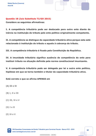 !
!
!
! ! ! 89
Quest‹o 18 (Juiz Substituto TJ/GO 2015)
Considere as seguintes afirmativas:
I. A compet•ncia tribut‡ria pode ser deslocada para outro ente diante da
inŽrcia na instituiç‹o do tributo pelo ente pol’tico originalmente competente.
II. A compet•ncia se distingue da capacidade tribut‡ria ativa porque esta est‡
relacionada ˆ instituiç‹o do tributo e aquela ˆ cobrança do tributo.
III. A compet•ncia tribut‡ria Ž fixada pela Constituiç‹o da Repœblica.
IV. A imunidade tribut‡ria significa aus•ncia de compet•ncia do ente para
instituir tributo na situa•‹o definida pela norma constitucional imunizante.
V. A compet•ncia tribut‡ria pode ser delegada por lei a outro ente pol’tico,
hip—tese em que se torna tambŽm o titular da capacidade tribut‡ria ativa.
Est‡ correto o que se afirma APENAS em
(A) III e IV
(B) I, II e III
(C) III, IV e V
(D) I e II
(E) IV e V
Rafael Rocha (Caverna)
Aula 00
350 Questões Comentadas de Direito Tributário para Carreiras Fiscais - Banca FCC - 2019
www.estrategiaconcursos.com.br
0
00000000000 - DEMO
 
