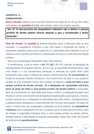 !
!
!
! ! ! 90
GABARITO: A.
COMENTçRIOS:
Item I: Errado. Sabemos que isso n‹o Ž poss’vel em raz‹o do art. 8¼ do CTN. Deem
uma olhada nas quest›es 7 e 14, onde falamos sobre esse mesmo assunto.
ÒArt. 8¼ O n‹o-exerc’cio da compet•ncia tribut‡ria n‹o a defere a pessoa
jur’dica de direito pœblico diversa daquela a que a Constitui•‹o a tenha
atribu’do.Ó
Item II: Errado. Na quest‹o 6, falamos bastante sobre a diferen•a entre os dois
conceitos. A compet•ncia tribut‡ria Ž que est‡ ligada ˆ institui•‹o do tributo (=
capacidade legislativa plena para institu’-lo) e a capacidade ativa tribut‡ria Ž que se
relaciona com a cobran•a do tributo (= possibilidade de figurar no p—lo ativo da rela•‹o
jur’dica).
Mais uma considera•‹o interessante sobre esse assunto:
O cometimento, a que se refere o art. 7¼, ¤3¼, do CTN, consiste na delega•‹o do
encargo/fun•‹o de arrecadar tributos. Por sua vez, a capacidade tribut‡ria ativa Ž algo
mais amplo e a sua transfer•ncia pressup›e a altera•‹o do sujeito ativo (ente
competente para exigir o tributo) da rela•‹o jur’dico-tribut‡ria. O cometimento da
fun•‹o de arrecadar tributos consiste no mero recebimento do valor e o seu posterior
repasse ao ente instituidor (como, por exemplo, os bancos) e pode ser feito a uma
pessoa jur’dica de direito privado. J‡ a delega•‹o da capacidade tribut‡ria
ativa s— pode ser feita a uma pessoa jur’dica de direito pœblico e pressup›e,
alŽm da transfer•ncia da capacidade para exigir o tributo, a delega•‹o do poder para
fiscalizar o estrito cumprimento das obriga•›es tribut‡rias pelo sujeito passivo. Todavia,
cumpre destacar que a delega•‹o da capacidade ativa n‹o confere, necessariamente,
ˆ pessoa jur’dica delegat‡ria a disponibilidade dos recursos arrecadados. Ou seja, em
regra, o tributo deve ser arrecadado e repassado ao ente detentor da compet•ncia
tribut‡ria (que Ž indeleg‡vel). Por fim, Ž poss’vel que a lei instituidora do tributo, alŽm
de delegar a capacidade tribut‡ria ativa a outra pessoa jur’dica de direito pœblico,
tambŽm destine a esta pessoa os recursos arrecadados. Nesse caso, estar-se-‡ diante
do fen™meno da parafiscalidade.
Rafael Rocha (Caverna)
Aula 00
350 Questões Comentadas de Direito Tributário para Carreiras Fiscais - Banca FCC - 2019
www.estrategiaconcursos.com.br
0
00000000000 - DEMO
 