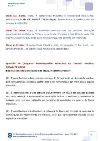 !
!
!
! ! ! 91
Item III: Certo. Exato. A compet•ncia tribut‡ria Ž estabelecida pela CF/88.
Lembrando que ela n‹o institui tributo algum. Apenas fixa a compet•ncia de cada
ente para institu’-los.
Item IV: Certo. Exato. A imunidade constitui uma das poss’veis limita•›es
constitucionais ao Poder de Tributar e exclui da compet•ncia tribut‡ria de cada ente
algumas situa•›es que, ainda que o ente quisesse, n‹o poder‹o ser tributadas.
Item V: Errado. ÒA compet•ncia tribut‡ria pode ser delegada...Ó. Por favor, nem
continuem lendo... J‡ sabemos que n‹o h‡ essa possibilidade.
Quest‹o 19 (Julgador Administrativo Tribut‡rio do Tesouro Estadual
SEFAZ/PE 2015)
Sobre a constitucionalidade das taxas, Ž correto afirmar:
(A) ƒ constitucional a taxa cobrada em face do fornecimento de iluminaç‹o pœblica,
pois consubstancia atividade estatal apta a ser remunerada por meio dessa espŽcie
tribut‡ria.
(B) ƒ inconstitucional a taxa cobrada exclusivamente em raz‹o dos serviços pœblicos
de coleta, remo•‹o e tratamento ou destina•‹o de lixo ou res’duos provenientes de
im—veis, uma vez que realizados em benef’cio da popula•‹o em geral e de forma
indivis’vel.
(C) ƒ constitucional a instituiç‹o e a cobrança de taxas por emiss‹o ou remessa de
carn•s/guias de recolhimento de tributos, visto que consubstancia atuaç‹o estatal
espec’fica e divis’vel.
Rafael Rocha (Caverna)
Aula 00
350 Questões Comentadas de Direito Tributário para Carreiras Fiscais - Banca FCC - 2019
www.estrategiaconcursos.com.br
0
00000000000 - DEMO
 