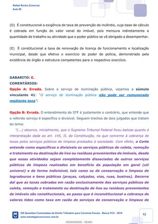 !
!
!
! ! ! 92
(D) ƒ constitucional a exig•ncia de taxa de preven•‹o de inc•ndio, cuja base de c‡lculo
Ž cobrada em funç‹o do valor venal do im—vel, pois mensura indiretamente a
quantidade de trabalho ou atividade que o poder pœblico se v• obrigado a desempenhar.
(E) ƒ constitucional a taxa de renovaç‹o da licença de funcionamento e localiza•‹o
municipal, desde que efetivo o exerc’cio do poder de pol’cia, demonstrado pela
exist•ncia de —rg‹o e estrutura competentes para o respectivo exerc’cio.
GABARITO: E.
COMENTçRIOS:
Op•‹o A: Errada. Sobre o servi•o de ilumina•‹o pœblica, vejamos a sœmula
vinculante 41: ÒO servi•o de ilumina•‹o pœblica n‹o pode ser remunerado
mediante taxaÓ.
Op•‹o B: Errada. O entendimento do STF Ž justamente o contr‡rio, que entende que
o referido servi•o Ž espec’fico e divis’vel. Seguem trechos de dois julgados que tratam
do tema:
"(...) observo, inicialmente, que o Supremo Tribunal Federal fixou balizas quanto ˆ
interpreta•‹o dada ao art. 145, II, da Constitui•‹o, no que concerne ˆ cobran•a de
taxas pelos servi•os pœblicos de limpeza prestados ˆ sociedade. Com efeito, a Corte
entende como espec’ficos e divis’veis os servi•os pœblicos de coleta, remo•‹o
e tratamento ou destina•‹o de lixo ou res’duos provenientes de im—veis, desde
que essas atividades sejam completamente dissociadas de outros servi•os
pœblicos de limpeza realizados em benef’cio da popula•‹o em geral (uti
universi) e de forma indivis’vel, tais como os de conserva•‹o e limpeza de
logradouros e bens pœblicos (pra•as, cal•adas, vias, ruas, bueiros). Decorre
da’ que as taxas cobradas em raz‹o exclusivamente dos servi•os pœblicos de
coleta, remo•‹o e tratamento ou destina•‹o de lixo ou res’duos provenientes
de im—veis s‹o constitucionais, ao passo que Ž inconstitucional a cobran•a de
valores tidos como taxa em raz‹o de servi•os de conserva•‹o e limpeza de
Rafael Rocha (Caverna)
Aula 00
350 Questões Comentadas de Direito Tributário para Carreiras Fiscais - Banca FCC - 2019
www.estrategiaconcursos.com.br
0
00000000000 - DEMO
 
