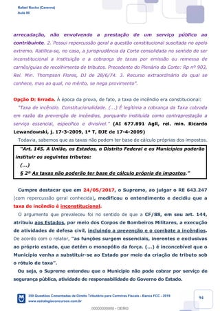 !
!
!
! ! ! 94
arrecada•‹o, n‹o envolvendo a presta•‹o de um servi•o pœblico ao
contribuinte. 2. Possui repercuss‹o geral a quest‹o constitucional suscitada no apelo
extremo. Ratifica-se, no caso, a jurisprud•ncia da Corte consolidada no sentido de ser
inconstitucional a institui•‹o e a cobran•a de taxas por emiss‹o ou remessa de
carn•s/guias de recolhimento de tributos. Precedente do Plen‡rio da Corte: Rp n¼ 903,
Rel. Min. Thompson Flores, DJ de 28/6/74. 3. Recurso extraordin‡rio do qual se
conhece, mas ao qual, no mŽrito, se nega provimentoÓ.
Op•‹o D: Errada. Ë Žpoca da prova, de fato, a taxa de inc•ndio era constitucional:
ÒTaxa de inc•ndio. Constitucionalidade. (...) ƒ leg’tima a cobran•a da Taxa cobrada
em raz‹o da preven•‹o de inc•ndios, porquanto institu’da como contrapresta•‹o a
servi•o essencial, espec’fico e divis’vel.Ó (AI 677.891 AgR, rel. min. Ricardo
Lewandowski, j. 17-3-2009, 1» T, DJE de 17-4-2009)
Todavia, sabemos que as taxas n‹o podem ter base de c‡lculo pr—prias dos impostos.
ÒArt. 145. A Uni‹o, os Estados, o Distrito Federal e os Munic’pios poder‹o
instituir os seguintes tributos:
(...)
¤ 2¼ As taxas n‹o poder‹o ter base de c‡lculo pr—pria de impostos.Ó
Cumpre destacar que em 24/05/2017, o Supremo, ao julgar o RE 643.247
(com repercuss‹o geral conhecida), modificou o entendimento e decidiu que a
taxa de inc•ndio Ž inconstitucional.
O argumento que prevaleceu foi no sentido de que a CF/88, em seu art. 144,
atribuiu aos Estados, por meio dos Corpos de Bombeiros Militares, a execu•‹o
de atividades de defesa civil, incluindo a preven•‹o e o combate a inc•ndios.
De acordo com o relator, Òas fun•›es surgem essenciais, inerentes e exclusivas
ao pr—prio estado, que detŽm o monop—lio da for•a. (...) Ž inconceb’vel que o
Munic’pio venha a substituir-se ao Estado por meio da cria•‹o de tributo sob
o r—tulo de taxaÓ.
Ou seja, o Supremo entendeu que o Munic’pio n‹o pode cobrar por servi•o de
seguran•a pœblica, atividade de responsabilidade do Governo do Estado.
Rafael Rocha (Caverna)
Aula 00
350 Questões Comentadas de Direito Tributário para Carreiras Fiscais - Banca FCC - 2019
www.estrategiaconcursos.com.br
0
00000000000 - DEMO
 