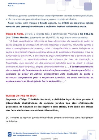 !
!
!
! ! ! 95
AlŽm disso, passou a considerar que as taxas s— podem ser cobradas por servi•os divis’veis,
e n‹o por universais, para atendimento geral, como o combate a inc•ndios.
Assim sendo, nem mesmo o Estado poderia, no ‰mbito da seguran•a pœblica
revelada pela preven•‹o e combate a inc•ndios, instituir validamente a taxa.
Op•‹o E: Certa. De fato, a referida taxa Ž constitucional. Vejamos o RE 588.322
(Min. Gilmar Mendes, julgamento em 16/06/2010), cujo trecho destaco abaixo:
ÒO texto constitucional diferencia as taxas decorrentes do exerc’cio do poder de
pol’cia daquelas de utiliza•‹o de servi•os espec’ficos e divis’veis, facultando apenas a
estas a presta•‹o potencial do servi•o pœblico. A regularidade do exerc’cio do poder de
pol’cia Ž imprescind’vel para a cobran•a da taxa de localiza•‹o e fiscaliza•‹o. Ë luz da
jurisprud•ncia deste STF, a exist•ncia do —rg‹o administrativo n‹o Ž condi•‹o para o
reconhecimento da constitucionalidade da cobran•a da taxa de localiza•‹o e
fiscaliza•‹o, mas constitui um dos elementos admitidos para se inferir o efetivo
exerc’cio do poder de pol’cia, exigido constitucionalmente. (...) ƒ constitucional taxa
de renova•‹o de funcionamento e localiza•‹o municipal, desde que efetivo o
exerc’cio do poder de pol’cia, demonstrado pela exist•ncia de —rg‹o e
estrutura competentes para o respectivo exerc’cio, tal como verificado na
espŽcie quanto ao Munic’pio de Porto Velho/RO (...).Ó
Quest‹o 20 (PGE RN 2014)
Segundo o C—digo Tribut‡rio Nacional, a definiç‹o legal do fato gerador Ž
interpretada abstraindo-se da validade jur’dica dos atos efetivamente
praticados, da natureza do seu objeto e seus efeitos, bem como dos efeitos
dos fatos efetivamente ocorridos. Diante disso,
(A) somente os neg—cios juridicamente v‡lidos podem ser definidos como fato gerador
de tributos.
Rafael Rocha (Caverna)
Aula 00
350 Questões Comentadas de Direito Tributário para Carreiras Fiscais - Banca FCC - 2019
www.estrategiaconcursos.com.br
0
00000000000 - DEMO
 