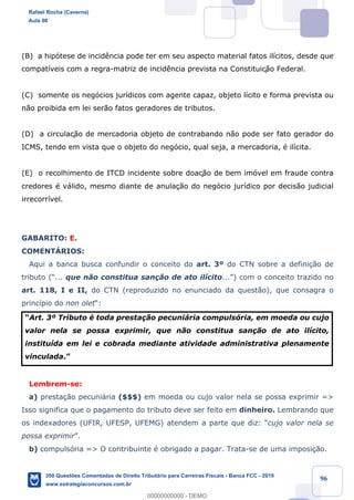 !
!
!
! ! ! 96
(B) a hip—tese de incid•ncia pode ter em seu aspecto material fatos il’citos, desde que
compat’veis com a regra-matriz de incid•ncia prevista na Constituiç‹o Federal.
(C) somente os neg—cios jur’dicos com agente capaz, objeto l’cito e forma prevista ou
n‹o proibida em lei ser‹o fatos geradores de tributos.
(D) a circulaç‹o de mercadoria objeto de contrabando n‹o pode ser fato gerador do
ICMS, tendo em vista que o objeto do neg—cio, qual seja, a mercadoria, Ž il’cita.
(E) o recolhimento de ITCD incidente sobre doaç‹o de bem im—vel em fraude contra
credores Ž v‡lido, mesmo diante de anula•‹o do neg—cio jur’dico por decis‹o judicial
irrecorr’vel.
GABARITO: E.
COMENTçRIOS:
Aqui a banca busca confundir o conceito do art. 3¼ do CTN sobre a defini•‹o de
tributo (Ò... que n‹o constitua san•‹o de ato il’cito...Ó) com o conceito trazido no
art. 118, I e II, do CTN (reproduzido no enunciado da quest‹o), que consagra o
princ’pio do non oletÒ:
ÒArt. 3¼ Tributo Ž toda presta•‹o pecuni‡ria compuls—ria, em moeda ou cujo
valor nela se possa exprimir, que n‹o constitua san•‹o de ato il’cito,
institu’da em lei e cobrada mediante atividade administrativa plenamente
vinculada.Ó
Lembrem-se:
a) presta•‹o pecuni‡ria ($$$) em moeda ou cujo valor nela se possa exprimir =>
Isso significa que o pagamento do tributo deve ser feito em dinheiro. Lembrando que
os indexadores (UFIR, UFESP, UFEMG) atendem a parte que diz: Òcujo valor nela se
possa exprimirÓ.
b) compuls—ria => O contribuinte Ž obrigado a pagar. Trata-se de uma imposi•‹o.
Rafael Rocha (Caverna)
Aula 00
350 Questões Comentadas de Direito Tributário para Carreiras Fiscais - Banca FCC - 2019
www.estrategiaconcursos.com.br
0
00000000000 - DEMO
 
