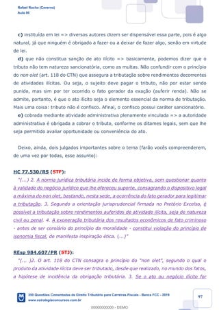 !
!
!
! ! ! 97
c) institu’da em lei => diversos autores dizem ser dispens‡vel essa parte, pois Ž algo
natural, j‡ que ninguŽm Ž obrigado a fazer ou a deixar de fazer algo, sen‹o em virtude
de lei.
d) que n‹o constitua san•‹o de ato il’cito => basicamente, podemos dizer que o
tributo n‹o tem natureza sancionat—ria, como as multas. N‹o confundir com o princ’pio
do non olet (art. 118 do CTN) que assegura a tributa•‹o sobre rendimentos decorrentes
de atividades il’citas. Ou seja, o sujeito deve pagar o tributo, n‹o por estar sendo
punido, mas sim por ter ocorrido o fato gerador da exa•‹o (auferir renda). N‹o se
admite, portanto, Ž que o ato il’cito seja o elemento essencial da norma de tributa•‹o.
Mais uma coisa: tributo n‹o Ž confisco. Afinal, o confisco possui car‡ter sancionat—rio.
e) cobrada mediante atividade administrativa plenamente vinculada => a autoridade
administrativa Ž obrigada a cobrar o tributo, conforme os ditames legais, sem que lhe
seja permitido avaliar oportunidade ou conveni•ncia do ato.
Deixo, ainda, dois julgados importantes sobre o tema (far‹o voc•s compreenderem,
de uma vez por todas, esse assunto):
HC 77.530/RS (STF):
Ò(...) 2. A norma jur’dica tribut‡ria incide de forma objetiva, sem questionar quanto
ˆ validade do neg—cio jur’dico que lhe ofereceu suporte, consagrando o dispositivo legal
a m‡xima do non olet, bastando, nesta sede, a ocorr•ncia do fato gerador para legitimar
a tributa•‹o. 3. Segundo a orienta•‹o jurisprudencial firmada no Pret—rio Excelso, Ž
poss’vel a tributa•‹o sobre rendimentos auferidos de atividade il’cita, seja de natureza
civil ou penal. 4. A exonera•‹o tribut‡ria dos resultados econ™micos de fato criminoso
- antes de ser corol‡rio do princ’pio da moralidade - constitui viola•‹o do princ’pio de
isonomia fiscal, de manifesta inspira•‹o Žtica. (...)Ó
REsp 984.607/PR (STJ):
Ò(... )2. O art. 118 do CTN consagra o princ’pio do Ònon oletÓ, segundo o qual o
produto da atividade il’cita deve ser tributado, desde que realizado, no mundo dos fatos,
a hip—tese de incid•ncia da obriga•‹o tribut‡ria. 3. Se o ato ou neg—cio il’cito for
Rafael Rocha (Caverna)
Aula 00
350 Questões Comentadas de Direito Tributário para Carreiras Fiscais - Banca FCC - 2019
www.estrategiaconcursos.com.br
0
00000000000 - DEMO
 