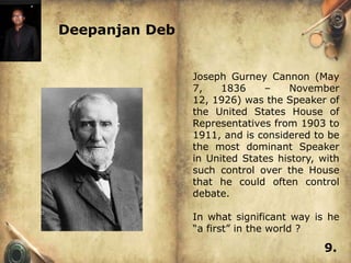 Deepanjan Deb


                Joseph Gurney Cannon (May
                7,    1836    –    November
                12, 1926) was the Speaker of
                the United States House of
                Representatives from 1903 to
                1911, and is considered to be
                the most dominant Speaker
                in United States history, with
                such control over the House
                that he could often control
                debate.

                In what significant way is he
                ―a first‖ in the world ?

                                          9.
 