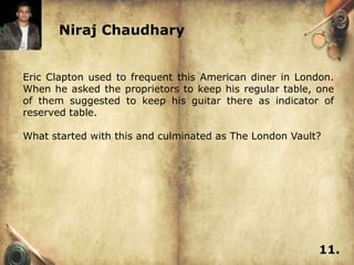 Niraj Chaudhary


Eric Clapton used to frequent this American diner in London.
When he asked the proprietors to keep his regular table, one
of them suggested to keep his guitar there as indicator of
reserved table.

What started with this and culminated as The London Vault?




                                                         11.
 