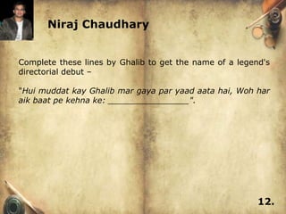 Niraj Chaudhary


Complete these lines by Ghalib to get the name of a legend's
directorial debut –

"Hui muddat kay Ghalib mar gaya par yaad aata hai, Woh har
aik baat pe kehna ke: ________________".




                                                         12.
 