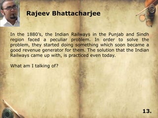 Rajeev Bhattacharjee


In the 1880’s, the Indian Railways in the Punjab and Sindh
region faced a peculiar problem. In order to solve the
problem, they started doing something which soon became a
good revenue generator for them. The solution that the Indian
Railways came up with, is practiced even today.

What am I talking of?




                                                          13.
 
