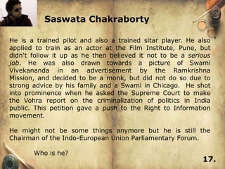 Saswata Chakraborty

He is a trained pilot and also a trained sitar player. He also
applied to train as an actor at the Film Institute, Pune, but
didn't follow it up as he then believed it not to be a serious
job. He was also drawn towards a picture of Swami
Vivekananda in an advertisement by the Ramkrishna
Mission, and decided to be a monk, but did not do so due to
strong advice by his family and a Swami in Chicago. He shot
into prominence when he asked the Supreme Court to make
the Vohra report on the criminalization of politics in India
public. This petition gave a push to the Right to Information
movement.

He might not be some things anymore but he is still the
Chairman of the Indo-European Union Parliamentary Forum.

       Who is he?
                                                           17.
 