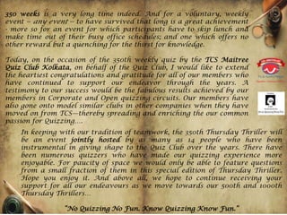 350 weeks is a very long time indeed. And for a voluntary, weekly
event -- any event -- to have survived that long is a great achievement
- more so for an event for which participants have to skip lunch and
make time out of their busy office schedules; and one which offers no
other reward but a quenching for the thirst for knowledge.

Today, on the occasion of the 350th weekly quiz by the TCS Maitree
Quiz Club Kolkata, on behalf of the Quiz Club, I would like to extend
the heartiest congratulations and gratitude for all of our members who
have continued to support our endeavor through the years. A
testimony to our success would be the fabulous results achieved by our
members in Corporate and Open quizzing circuits. Our members have
also gone onto model similar clubs in other companies when they have
moved on from TCS—thereby spreading and enriching the our common
passion for Quizzing….
    In keeping with our tradition of teamwork, the 350th Thursday Thriller will
    be an event jointly hosted by as many as 14 people who have been
    instrumental in giving shape to the Quiz Club over the years. There have
    been numerous quizzers who have made our quizzing experience more
    enjoyable. For paucity of space we would only be able to feature questions
    from a small fraction of them in this special edition of Thursday Thriller.
    Hope you enjoy it. And above all, we hope to continue receiving your
    support for all our endeavours as we move towards our 500th and 1000th
    Thursday Thrillers…

                 “No Quizzing No Fun. Know Quizzing Know Fun.”
 
