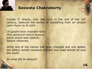 Saswata Chakraborty


Guiodo D’ Arezzo, who was born in the end of the 10th
century, deduced the names of something from an ancient
Latin Hymn to St John .

Ut queant laxis resonāre fibris
Mira gestorum famuli tuorum,
Solve polluti labii reatum,
Sancte Iohannes.

While one of the names has been changed and one added,
the others remain constant and are now used almost all over
the world.

So what did he deduce?

                                                        18.
 