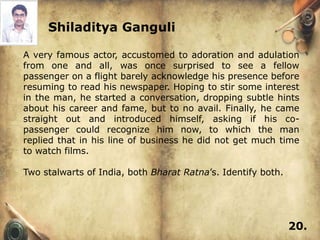 Shiladitya Ganguli

A very famous actor, accustomed to adoration and adulation
from one and all, was once surprised to see a fellow
passenger on a flight barely acknowledge his presence before
resuming to read his newspaper. Hoping to stir some interest
in the man, he started a conversation, dropping subtle hints
about his career and fame, but to no avail. Finally, he came
straight out and introduced himself, asking if his co-
passenger could recognize him now, to which the man
replied that in his line of business he did not get much time
to watch films.

Two stalwarts of India, both Bharat Ratna’s. Identify both.




                                                              20.
 