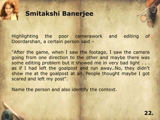 Smitakshi Banerjee


Highlighting the poor camerawork           and   editing   of
Doordarshan, a certain person said –

"After the game, when I saw the footage, I saw the camera
going from one direction to the other and maybe there was
some editing problem but it showed me in very bad light . . .
as if I had left the goalpost and run away..No, they didn’t
show me at the goalpost at all. People thought maybe I got
scared and left my post".

Name the person and also identify the context.




                                                           22.
 