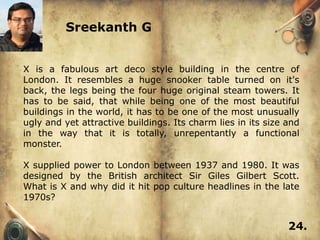 Sreekanth G


X is a fabulous art deco style building in the centre of
London. It resembles a huge snooker table turned on it's
back, the legs being the four huge original steam towers. It
has to be said, that while being one of the most beautiful
buildings in the world, it has to be one of the most unusually
ugly and yet attractive buildings. Its charm lies in its size and
in the way that it is totally, unrepentantly a functional
monster.

X supplied power to London between 1937 and 1980. It was
designed by the British architect Sir Giles Gilbert Scott.
What is X and why did it hit pop culture headlines in the late
1970s?


                                                              24.
 