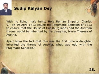 Sudip Kalyan Dey


With no living male heirs, Holy Roman Emperor Charles
VI, on 19 April 1713 issued the Pragmatic Sanction of 1713
to ensure that the House of Habsburg lands and the Austrian
throne would be inherited by his daughter, Maria Theresa of
Austria.

Apart from the fact that this was the first time a daughter
inherited the throne of Austria, what was odd with the
Pragmatic Sanction?




                                                         25.
 