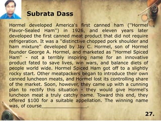 Subrata Dass
Hormel developed America's first canned ham (''Hormel
Flavor-Sealed Ham'') in 1926, and eleven years later
developed the first canned meat product that did not require
refrigeration. It was a ''distinctive chopped pork shoulder and
ham mixture'' developed by Jay C. Hormel, son of Hormel
founder George A. Hormel, and marketed as ''Hormel Spiced
Ham'' - not a terribly inspiring name for an innovative
product fated to save lives, win wars, and balance diets of
people world wide. Hormel Spiced Ham got off to a slightly
rocky start. Other meatpackers began to introduce their own
canned luncheon meats, and Hormel lost its controlling share
of the market. Soon, however, they came up with a cunning
plan to rectify this situation - they would give Hormel's
luncheon meat a truly catchy name. Toward this end, they
offered $100 for a suitable appellation. The winning name
was, of course________________.
                                                             27.
 