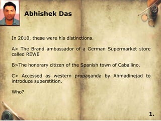 Abhishek Das


In 2010, these were his distinctions.

A> The Brand ambassador of a German Supermarket store
called REWE

B>The honorary citizen of the Spanish town of Caballino.

C> Accessed as western propaganda by Ahmadinejad to
introduce superstition.

Who?



                                                           1.
 