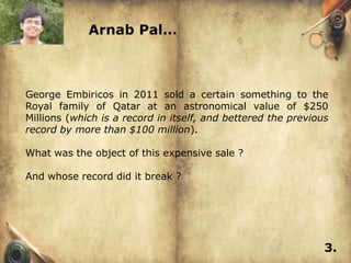 Arnab Pal…



George Embiricos in 2011 sold a certain something to the
Royal family of Qatar at an astronomical value of $250
Millions (which is a record in itself, and bettered the previous
record by more than $100 million).

What was the object of this expensive sale ?

And whose record did it break ?




                                                               3.
 