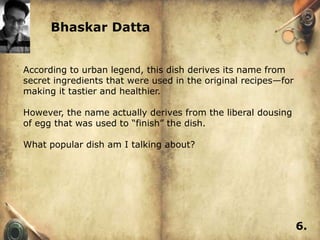 Bhaskar Datta


According to urban legend, this dish derives its name from
secret ingredients that were used in the original recipes—for
making it tastier and healthier.

However, the name actually derives from the liberal dousing
of egg that was used to ―finish‖ the dish.

What popular dish am I talking about?




                                                                6.
 