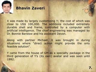 Bhavin Zaveri


X was made by largely customizing Y; the cost of which was
close to US$ 100,000. The additions included extremely
durable shell and frame, controlled by a computer with
artificial intelligence. The chief engineering was managed by
Dr. Bonnie Barstow and his assistant Devon.

Along with partner Michael, X was brought in during
situations where "direct action might provide the only
feasible solution".

Y came from the house of GM as a specialty package in the
third generation of Y’s (its own) avatar and was seen until
1992.


                                                            7.
 