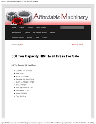 350 Ton Capacity HIM Hwail Press For Sale | Call 616-200-4308
http://affordable-machinery.com/metal-working-machinery/presses/presses-from-255-to-500-tons/350-ton-capacity-him-hwail-press-for-sale/[5/2/2017 2:26:39 PM]
350 Ton Capacity HIM Hwail Press For Sale
350 Ton Capacity HIM Hwail Press
Quantity: Two Available
Year: 2009
Model: HCDS-350
Capacity: 350 Metric Tons
Bed Area: 106.29″ x 47.24″
Stroke: 11.024″
Slide Adjustment: 4.724″
Shut Height: 21.65″
Speed: 35 SPM
Floor Standing
Posted on by Dev ← Previous Next →
Home Cranes Forklifts Gantry Systems
Metal-Working Plastics Die Handlers & Carts Rentals
Stamping Presses Rigging Store Contact
Search
 