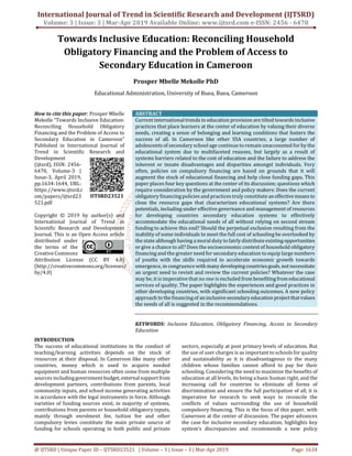 International Journal of Trend in Scientific Research and Development (IJTSRD)
Volume: 3 | Issue: 3 | Mar-Apr 2019 Available Online: www.ijtsrd.com e-ISSN: 2456 - 6470
@ IJTSRD | Unique Paper ID – IJTSRD23521 | Volume – 3 | Issue – 3 | Mar-Apr 2019 Page: 1634
Towards Inclusive Education: Reconciling Household
Obligatory Financing and the Problem of Access to
Secondary Education in Cameroon
Prosper Mbelle Mekolle PhD
Educational Administration, University of Buea, Buea, Cameroon
How to cite this paper: Prosper Mbelle
Mekolle "Towards Inclusive Education:
Reconciling Household Obligatory
Financing and the Problem of Access to
Secondary Education in Cameroon"
Published in International Journal of
Trend in Scientific Research and
Development
(ijtsrd), ISSN: 2456-
6470, Volume-3 |
Issue-3, April 2019,
pp.1634-1644, URL:
https://www.ijtsrd.c
om/papers/ijtsrd23
521.pdf
Copyright © 2019 by author(s) and
International Journal of Trend in
Scientific Research and Development
Journal. This is an Open Access article
distributed under
the terms of the
Creative Commons
Attribution License (CC BY 4.0)
(http://creativecommons.org/licenses/
by/4.0)
ABSTRACT
Current international trends in education provision are tilted towards inclusive
practices that place learners at the center of education by valuing their diverse
needs, creating a sense of belonging and learning conditions that fosters the
success of all. In Cameroon like other SSA countries, a large number of
adolescents of secondary school age continue to remain unaccounted for by the
educational system due to multifaceted reasons, but largely as a result of
systems barriers related to the cost of education and the failure to address the
inherent or innate disadvantages and disparities amongst individuals. Very
often, policies on compulsory financing are based on grounds that it will
augment the stock of educational financing and help close funding gaps. This
paper places four key questions at the center of its discussion; questions which
require consideration by the government and policy makers: Does the current
obligatory financing policies and practices truly constitute an effectivemeansto
close the resource gaps that characterizes educational systems? Are there
potentials, including under effective governance and management of resources
for developing countries secondary education systems to effectively
accommodate the educational needs of all without relying on second stream
funding to achieve this end? Should the perpetual exclusion resulting from the
inability of some individuals to meet the full cost of schooling be overlooked by
the state although having a moral duty to fairly distribute existingopportunities
or give a chance to all? Does the socioeconomic context of household obligatory
financing and the greater need for secondary education to equip large numbers
of youths with the skills required to accelerate economic growth towards
emergence, in congruence with manydevelopingcountriesgoals, notnecessitate
an urgent need to revisit and review the current policies? Whatever the case
may be, it is imperative that no one is excluded frombenefitingfromeducational
services of quality. The paper highlights the experiences and good practices in
other developing countries, with significant schooling outcomes. A new policy
approach to the financing of aninclusivesecondaryeducation projectthatvalues
the needs of all is suggested in the recommendations.
KEYWORDS: Inclusive Education, Obligatory Financing, Access to Secondary
Education
INTRODUCTION
The success of educational institutions in the conduct of
teaching/learning activities depends on the stock of
resources at their disposal. In Cameroon like many other
countries, money which is used to acquire needed
equipment and human resources often come from multiple
sources includinggovernmentbudget,externalsupport from
development partners, contributions from parents, local
community inputs, and school income generating activities
in accordance with the legal instruments in force. Although
varieties of funding sources exist, in majority of systems,
contributions from parents or household obligatory inputs,
mainly through enrolment fee, tuition fee and other
compulsory levies constitute the main private source of
funding for schools operating in both public and private
sectors, especially at post primary levels of education. But
the use of user charges is as important to schools for quality
and sustainability as it is disadvantageous to the many
children whose families cannot afford to pay for their
schooling. Considering the need to maximize the benefits of
education at all levels, its being a basic human right, and the
increasing call for countries to eliminate all forms of
discrimination and ensure the full participation of all, it is
imperative for research to seek ways to reconcile the
conflicts of values surrounding the use of household
compulsory financing. This is the focus of this paper, with
Cameroon at the center of discussion. The paper advances
the case for inclusive secondary education, highlights key
system’s discrepancies and recommends a new policy
IJTSRD23521
 