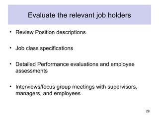 Evaluate the relevant job holders

• Review Position descriptions

• Job class specifications

• Detailed Performance evaluations and employee
  assessments

• Interviews/focus group meetings with supervisors,
  managers, and employees


                                                      29
 