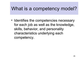 What is a competency model?

• Identifies the competencies necessary
  for each job as well as the knowledge,
  skills, behavior, and personality
  characteristics underlying each
  competency.




                                       45
 