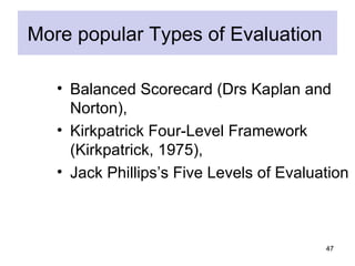 More popular Types of Evaluation

   • Balanced Scorecard (Drs Kaplan and
     Norton),
   • Kirkpatrick Four-Level Framework
     (Kirkpatrick, 1975),
   • Jack Phillips’s Five Levels of Evaluation



                                          47
 