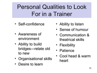 Personal Qualities to Look
      For in a Trainer
• Self-confidence         • Ability to listen
                          • Sense of humour
• Awareness of            • Communication &
  environment               theatrical skills
• Ability to build        • Flexibility
  bridges—relate old      • Patience
  to new
                          • Cool head & warm
• Organisational skills
                            heart
• Desire to learn
                                            75
 