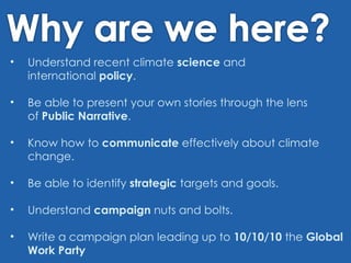 Understand recent climate science and international policy . Beable to present your own stories through the lens of Public Narrative . Know how to communicate effectively about climate change. Be able to identify strategic targets and goals. Understand campaign nuts and bolts. Write a campaign plan leading up to 10/10/10 the Global Work Party 