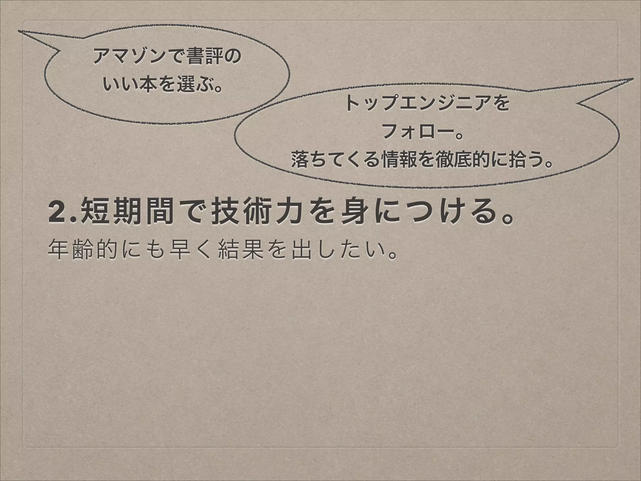 アマゾンで書評の
いい本を選ぶ。
トップエンジニアを
フォロー。
落ちてくる情報を徹底的に拾う。

2.短期間で技術力を身につける。
年齢的にも早く結果を出したい。

 