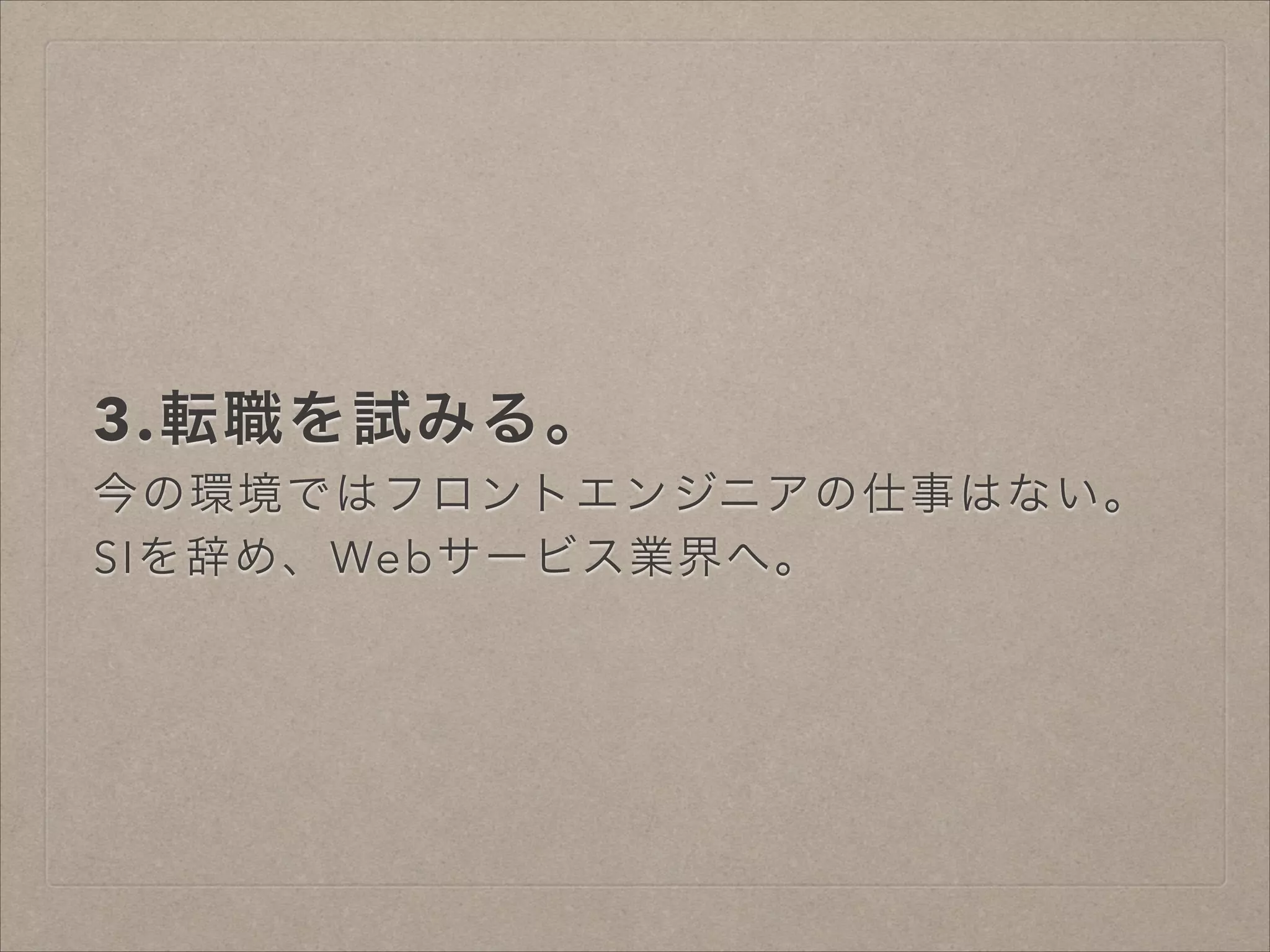 3.転職を試みる。
今の環境ではフロントエンジニアの仕事はない。
SIを辞め、Webサービス業界へ。

 