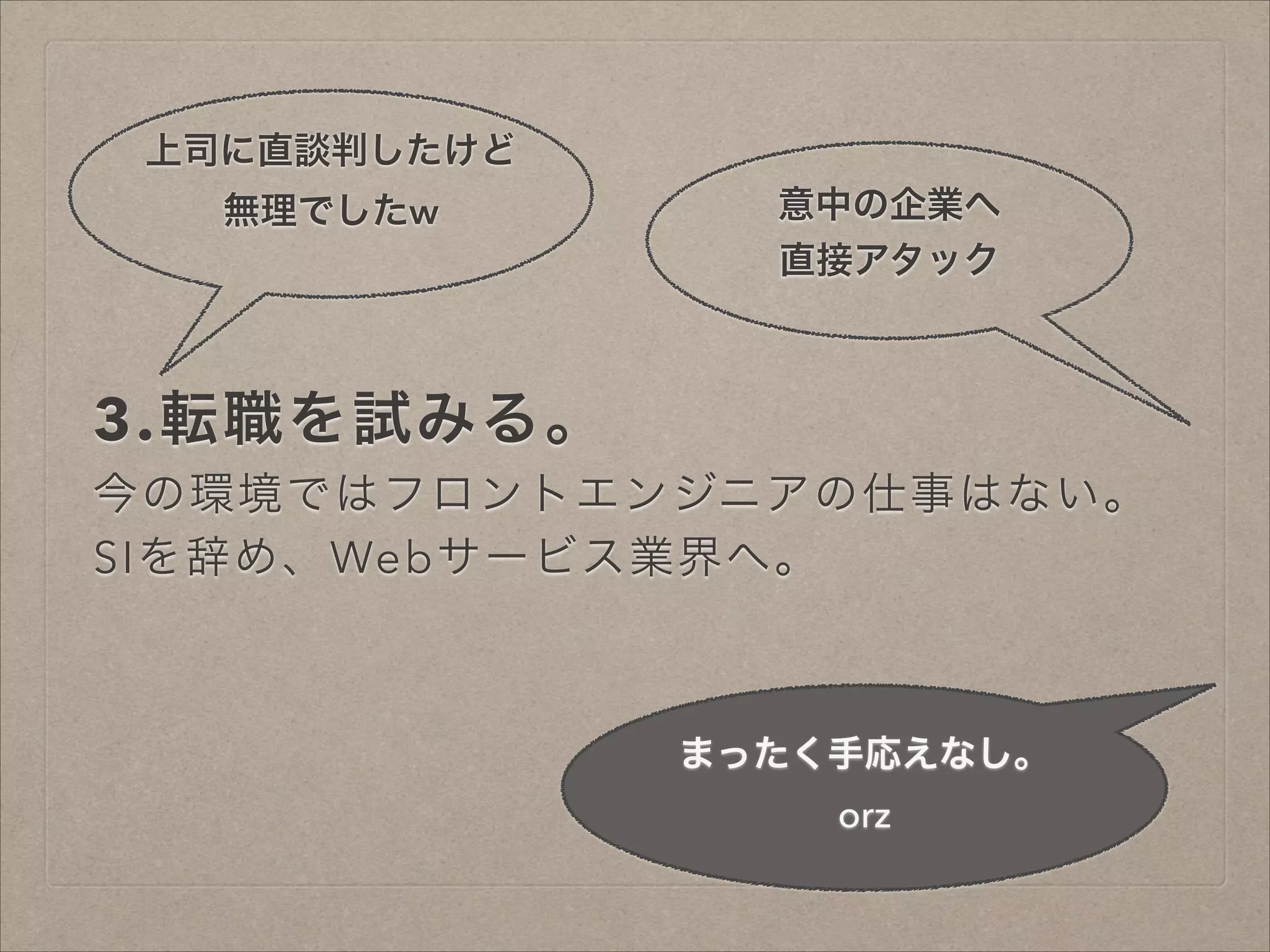 上司に直談判したけど
無理でしたw

意中の企業へ
直接アタック

3.転職を試みる。
今の環境ではフロントエンジニアの仕事はない。
SIを辞め、Webサービス業界へ。

まったく手応えなし。
orz

 