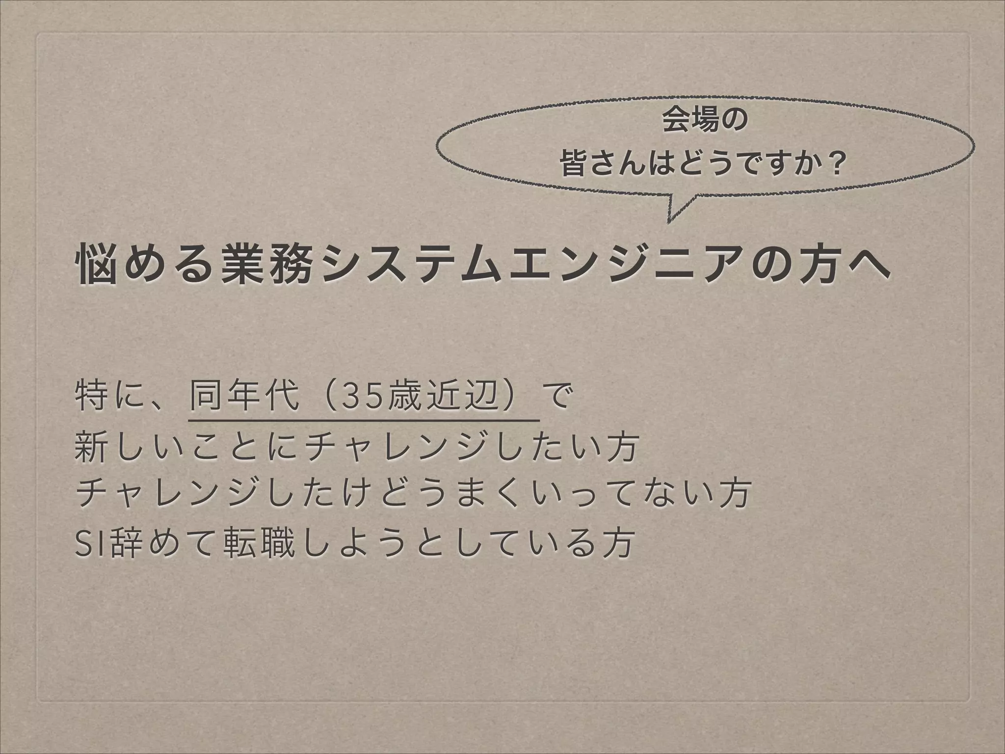 会場の
皆さんはどうですか？

悩める業務システムエンジニアの方へ
特に、同年代（35歳近辺）で
新しいことにチャレンジしたい方
チャレンジしたけどうまくいってない方
SI辞めて転職しようとしている方

 