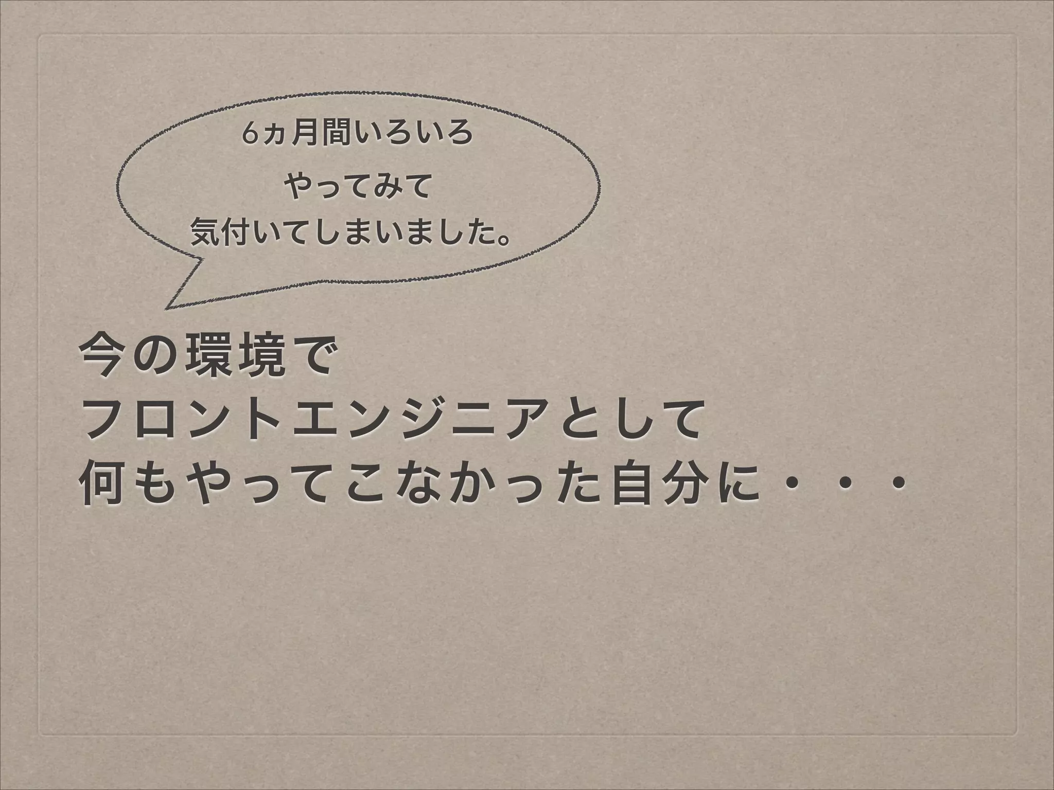 6ヵ月間いろいろ
やってみて
気付いてしまいました。

今の環境で
フロントエンジニアとして
何もやってこなかった自分に・・・

 