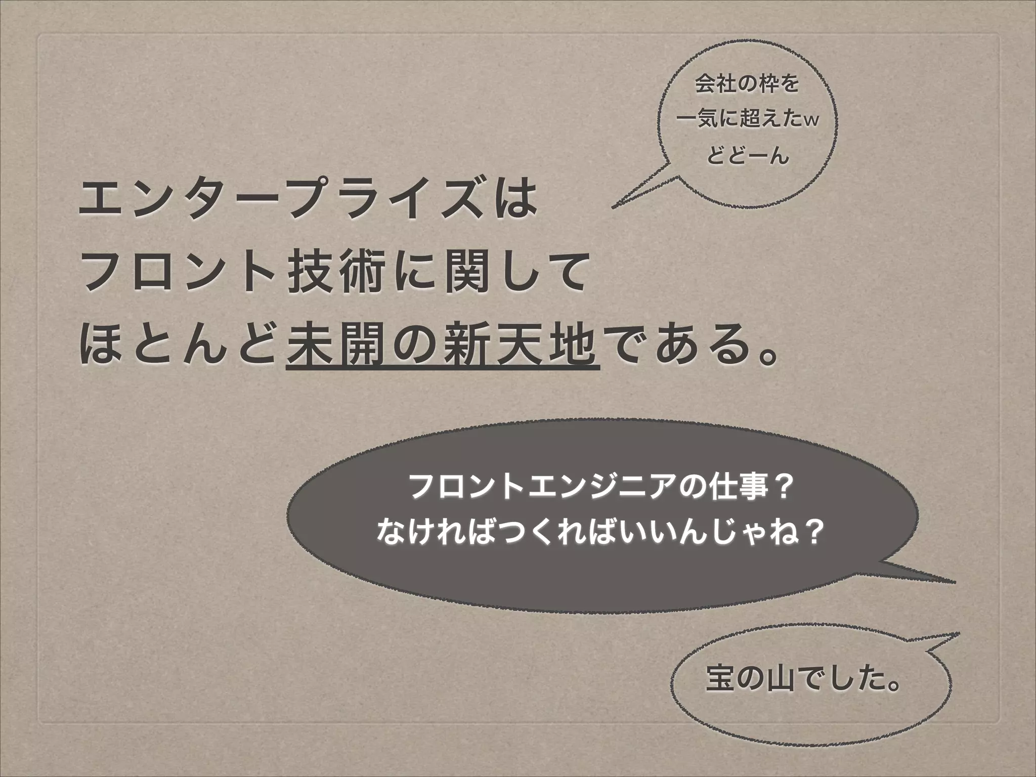 会社の枠を
一気に超えたw
どどーん

エンタープライズは
フロント技術に関して
ほとんど未開の新天地である。
フロントエンジニアの仕事？
なければつくればいいんじゃね？

宝の山でした。

 