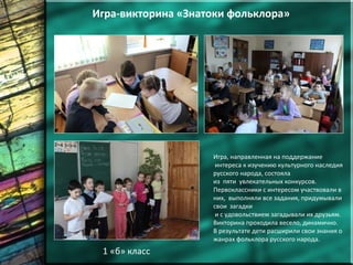 1 «б» класс
Игра-викторина «Знатоки фольклора»
Игра, направленная на поддержание
интереса к изучению культурного наследия
русского народа, состояла
из пяти увлекательных конкурсов.
Первоклассники с интересом участвовали в
них, выполняли все задания, придумывали
свои загадки
и с удовольствием загадывали их друзьям.
Викторина проходила весело, динамично.
В результате дети расширили свои знания о
жанрах фольклора русского народа.
 
