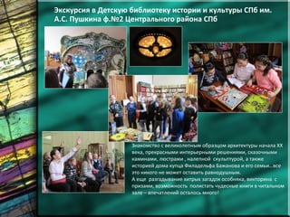 Экскурсия в Детскую библиотеку истории и культуры СПб им.
А.С. Пушкина ф.№2 Центрального района СПб
Знакомство с великолепным образцом архитектуры начала ХХ
века, прекрасными интерьерными решениями, сказочными
каминами, люстрами , налепной скульптурой, а также
историей дома купца Филадельфа Бажанова и его семьи…все
это никого не может оставить равнодушным.
А еще разгадывание хитрых загадок особняка, викторина с
призами, возможность полистать чудесные книги в читальном
зале – впечатлений осталось много!
 
