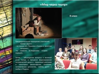 «Мир через театр»
8 класс
Предварительное посещение спектаклей
театра «Дуэт»:
- по сказке А.С. Пушкина «Сказка о золотом
петушке»;
-по повести Б.Лавренева «Сорок
первый».
Затем - обсуждение вопроса о великой
роли театра в процессе формирования
человеческой души и серьезный разговор
о некоторых философских понятиях,
человеческих ценностях, войне, долге и
любви к Родине.
 