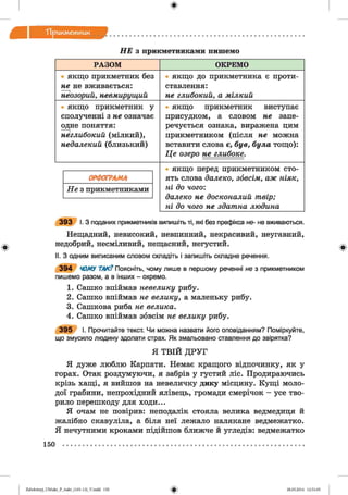 ф
П р и км етн и к
Ф
Н Е з прикметниками пишемо
РАЗОМ ОКРЕМО
• якщо прикметник без
не не вживається:
неозорий, невмирущий
• якщо до прикметника є проти­
ставлення:
не глибокий, а мілкий
• якщо прикметник у
сполученні з не означає
одне поняття:
неглибокий (мілкий),
недалекий (близький)
• якщо прикметник виступає
присудком, а словом не запе­
речується ознака, виражена цим
прикметником (після не можна
вставити слова є, був, була тощо):
Ц е озеро не глибоке.
• якщо перед прикметником сто­
ять слова далеко, зовсім, аж ніяк,
Н е з прикметниками ні до чого:
далеко не досконалий твір;
ні до чого не здатна людина
3 9 3 І. З поданих прикметників випишіть ті, які без префікса не- не вживаються.
Нещадний, невисокий, невпинний, некрасивий, неугавний,
недобрий, несміливий, нещасний, негустий.
II. З одним виписаним словом складіть і запишіть складне речення.
3 9 4 ЧОМУ ТАК? Поясніть, чому лише в першому реченні не з прикметником
пишемо разом, а в інших - окремо.
1. Сашко впіймав невелику рибу.
2. Сашко впіймав не велику, а маленьку рибу.
3. Сашкова риба не велика.
4. Сашко впіймав зовсім не велику рибу.
3 9 5 І. Прочитайте текст. Чи можна назвати його оповіданням? Поміркуйте,
що змусило людину здолати страх. Як змальовано ставлення до звірятка?
Я ТВІЙ ДРУГ
Я дуже люблю Карпати. Немає кращого відпочинку, як у
горах. Отак роздумуючи, я забрів у густий ліс. Продираючись
крізь хащі, я вийшов на невеличку дику місцину. Кущі моло­
дої грабини, непрохідний ялівець, громади смерічок - усе тво­
рило перешкоду для ходи...
Я очам не повірив: неподалік стояла велика ведмедиця й
жалібно скавуліла, а біля неї лежало налякане ведмежатко.
Я нечутними кроками підійшов ближче й угледів: ведмежатко
150
ФZabolotnyj_UM ukr_P_6ukr_(105-13)_V.indd 150 28.05.2014 12:51:05
 