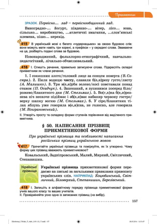 ф
"Прикм етник
Ф
ЗРАЗОК. Первісно... лад - первіснообщинний лад.
Виноградно-... йогурт, південно-... вітер, лісо... зона,
сільсько... виробництво, ...атлетичні змагання, ...слов’янські
племена, пішо... перехід.
, .
4 1 5 В українській мові є багато «чудернацьких» за своєю будовою слів:
вони можуть мати навіть три корені, а префікси - у середині слова. Зважаючи
на це, розберіть подані слова за будовою.
Новонароджений, фольклорно-етнографічний, навчально-
педагогічний, лічильно-обчислювальний.
4 1 6 І. Спишіть речення, правильно записуючи слова. Підкресліть складні
прикметники як члени речення.
1. І соняшник злото/головий лице за сонцем поверта (В . Со­
сюра). 2. Пили водицю чисту, славили б(е,и)резу густо/листу
(А . Малиш ко). 3. Три в(е,и)рби зелено/косі повставали понад
ставом (П . Осадчук). 4. Захеканий, я зупинився посеред біло/
рожево/блакитного дня (М . Стельмах). 5. Во(г,х)ка б(е,и)рез-
нева ніч неохоче підіймає і зб(е,и)ває набакир червону гостро/
верху шапку вогню (М . Стельмах). 6. У сіро/блакитних ті­
лах яблунь уже говорила в(е,и)сна, не голосно, але говорила
( М . Вінграновський ).
II. Утворіть просту та складену форми ступенів порівняння від виділеного при­
кметника.
Ф
§ 50. НАПИСАННЯ ПРІЗВИЩ
ПРИКМЕТНИКОВОЇ ФОРМИ
Про українські прізвища та особливості написання
російських прізвищ українською мовою
ф
^ 4 1 7 Прочитайте українські прізвища та поміркуйте, як їх утворено. Чому
форму цих прізвищ вважають прикметниковою?
Ковальський, Задніпровський, Малий, Мирний, Світличний,
Степанишин.
Українські Українські прізвища прикметникової форми пере-
прізвища даємо на письмі за загальними правилами правопису
українських слів. НАПРИКЛАД: Коцюбинський, Світ­
личний, Біловерхий, Степанишин, Березівський.
4 1 8 І. Запишіть в алфавітному порядку прізвища прикметникової форми
учнів вашого класу та ваших учителів.
II. Провідміняйте усно одне із записаних прізвищ (на вибір).
157
ФZabolotnyj_UM ukr_P_6ukr_(105-13)_V.indd 157 28.05.2014 12:51:07
 