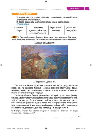 ф
ЧисліВ>иик
ф
ЗВЕРНІТЬ УВАГУ!
1. Слова півтора, кілька, декілька, кількадесят, кільканадцять,
кількасот є числівниками.
2. Треба розрізняти числівники і слова інших частин мови.
ПОРІВНЯЙМО:
Ч и с л і в н и к Іменники Прислівник
три трійка, одиниця,
сотня, десяток
втретє
Дієслово
потроїти
431 І. Прочитайте текст. Визначте його стиль і тип мовлення. Яку роль у
тексті виконують числівники? Чи допомагають вони досягти точності мовлення?
Н А Ш А П Л А Н Е Т А
Ф
А Тарабанов. День і ніч
Відомо, що Земля здійснює два основні види руху: навколо
своєї осі та навколо Сонця. Період повного обертання Землі
навколо своєї осі становить двадцять три години п’ятдесят
шість хвилин чотири секунди.
Навколо Сонця Земля рухається по орбіті, що має форму
еліпса. Повне обертання здійснюється за триста шістдесят п’ять
діб шість годин. Для зручності шість годин сумуються протя­
гом чотирьох років до однієї доби. Ось чому кожний четвертий
рік є високосним і має триста шістдесят шість діб (у календарі
з’являється двадцять дев’яте лютого) (3 підручника).
II. Знайдіть у тексті й зачитайте сполучення «числівник + іменник». Які з цих
числівників є порядковими?
165
ФZabolotnyj_UM ukr_P_6ukr_(105-13)_V.indd 165 28.05.2014 12:51:10
 