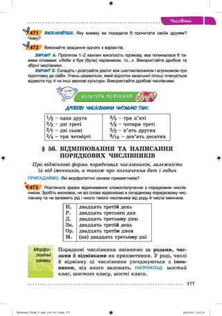 ф
ЧисліВ>иик
^ 4 7 1
Чому?
^ 4 7 2
ПОСПІЛКУЙТЕСЯ. Яку книжку ви порадили б прочитати своїм друзям?
Виконайте завдання одного з варіантів.
ВАРІАНТ А. Протягом 1-2 хвилин виголосіть промову, яка починалася б та­
кими словами: «Якби я був (була) чарівником, то...». Використайте дробові та
збірні числівники.
ВАРІАНТЕ. Складіть і розіграйте діалог між шестикласником і агрономом про
підготовку до сівби. Учень цікавиться, який відсоток загальної площі планується
відвести під ті чи інші зернові культури. Використайте дробові числівники.
КУЛЬТУРА МО?Л£ИИЯ
ДРОБОВІ ЧИСЛІВНИКИ ЧИТАЄМО ТАК:
У2 - одна друга 3/б ~~ три п’яті
2/3 ~~ дві треті 4/з ~~ чотири треті
2/7 - Д В І сьомі 5/2 - п’ять других
3/ 4 - три четверті 9/ю - дев’ять десятих
§ 56. ВІДМІНЮВАННЯ ТА НАПИСАННЯ
ПОРЯДКОВИХ ЧИСЛІВНИКІВ
Про відмінкові форми порядкових числівників, залежність
їх від іменників, а також про позначення дат і годин
ПРИГАДАЙМО. Які морфологічні ознаки прикметників?
^ 4 7 3 Розгляньте зразок відмінювання словосполучення з порядковим числів­
ником. Зробіть висновок, чи всі слова відмінюємо в складеному порядковому чис­
лівнику та чи залежить рід і число такого числівника від роду й числа іменника.
н. двадцять третій день
р. двадцять третього дня
д. двадцять третьому дню
Зн. двадцять третій день
Ор. двадцять третім днем
м. (на) двадцять третьому дні
Порядкові числівники змінюємо за родами, чис­
лами й відмінками як прикметники. У роді, числі
й відмінку ці числівники узгоджуються з імен­
ником, від якого залежать. НАПРИКЛАД: шостий
клас, шостого класу, шості класи.
Морфо­
логічні
ознаки
177
ФZabolotnyj_UM ukr_P_6ukr_(105-13)_V.indd 177 28.05.2014 12:51:14
 